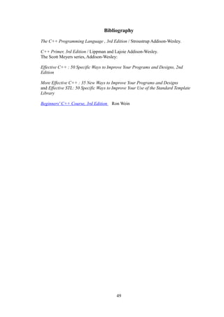 Bibliography
The C++ Programming Language , 3rd Edition / Stroustrup Addison-Wesley.
C++ Primer, 3rd Edition / Lippman and Lajoie Addison-Wesley.
The Scott Meyers series, Addison-Wesley:
Effective C++ : 50 Specific Ways to Improve Your Programs and Designs, 2nd
Edition
More Effective C++ : 35 New Ways to Improve Your Programs and Designs
and Effective STL: 50 Specific Ways to Improve Your Use of the Standard Template
Library
Beginners' C++ Course, 3rd Edition Ron Wein
49
 