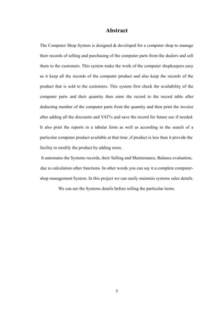 Abstract
The Computer Shop System is designed & developed for a computer shop to manage
their records of selling and purchasing of the computer parts from the dealers and sell
them to the customers. This system make the work of the computer shopkeepers easy
as it keep all the records of the computer product and also keep the records of the
product that is sold to the customers. This system first check the availability of the
computer parts and their quantity then enter the record to the record table after
deducting number of the computer parts from the quantity and then print the invoice
after adding all the discounts and VAT% and save the record for future use if needed.
It also print the reports in a tabular form as well as according to the search of a
particular computer product available at that time ,if product is less than it provide the
facility to modify the product by adding more.
It automates the Systems records, their Selling and Maintenance, Balance evaluation,
due to calculation other functions. In other words you can say it a complete computer-
shop management System. In this project we can easily maintain systems sales details.
We can see the Systems details before selling the particular items.
5
 