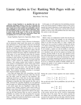 1




Linear Algebra in Use: Ranking Web Pages with an
                   Eigenvector
                                                    Maia Bittner, Yifei Feng




   Abstract—Google PageRank is an algorithm that uses the              In this paper, we will explain how the interlinking structure
underlying, hyperlinked structure of the web to determine the       of the web and the properties of Markov Chains can be used to
theoretical number of times a random web surfer would visit each    quantify the relative importance of each indexed page. We will
page. Google converts these numbers into probabilities, and uses
these probabilities as each web page’s relative importance. Then,   examine Markov Chains, eigenvectors, and the power iteration
the most important pages for a given query can be returned ﬁrst     method, as well as some of the problems that arise when using
in search results. In this paper, we focus on the math behind       this system to rank web pages.
PageRank, which includes eigenvectors and Markov Chains, and
on explaining how it is used to rank webpages.
                                                                    A. Markov Chains
  Google PageRank, Eigenvector, Eigenvalue, Markov Chain
                                                                       Markov chains are mathematical models that describe par-
                        I. I NTRODUCTION                            ticular types of systems. For example, we can construe the
   The internet is humanity’s largest collection of information,    number of students at Olin College who are sick as a Markov
and its democratic nature means that anyone can contribute          Chain if we know the how likely it is that a student will
more information to it. Search engines help users sort through      become sick. Let us say that if a student is feeling well, she has
the billions of available web pages to ﬁnd the information          a 5% chance of becoming sick the next day, and that if she is
that they are looking for. Most search engines use a two step       already sick, she has a 35% chance of feeling better tomorrow.
process to return web pages based on the user’s query. The ﬁrst     In our example, a student can only be healthy or sick; these
step involves ﬁnding which of the pages the search engine has       two states are called the state space of the system. In addition,
indexed are related to the query, either by containing the words    we’ve decided to only ask how the students are feeling in the
in the query, or by more advanced means that use semantic           morning, and their health on any day only depends on how
models. The second step is to order this list of relevant pages     they were feeling the previous morning. This constant, discrete
according to some criterion. For example, the ﬁrst web search       increase in time makes the system time-homogenous. We can
engines, launched in the early 90’s, used text-based matching       generate a set of linear equations that will describe how many
systems as their criterion for ordering returned results by         students at Olin College are healthy and sick on any given day.
relevancy. This ranking method often resulted in returning          If we let mk indicates the number of healthy students and nk
exact matches in unauthoritative, poorly written pages before       indicates the number of sick students at morning k, then we
results that the user could trust. Even worse, this system was      get the following two equations:
easy to exploit by page owners, who could ﬁll their pages                               mk+1 = .95mk + .35nk
with irrelevant words and phrases, with the hope of ranking
                                                                                        nk+1 = .05mk + .65nk
highly. These problems prompted researchers to investigate
more advanced methods of ranking.
   Larry Page and Sergey Brin were researching a new kind           Putting this system of linear equations into matrix notation,
of search engine at Stanford University when they had the           we get:
idea that pages could be ranked by link popularity. The
underlying social basis of their idea was that more reputable                    mk+1           .95 .35        mk
                                                                                           =                                      (1)
pages are linked to by other pages more often. Page and Brin                     nk+1           .05 .65        nk
developed an algorithm that could quantify this idea, and in        We can take this matrix full of probabilities and call it P, the
1998, christened the algorithm PageRank [2] and published           transition matrix.
their ﬁrst paper on it. Shortly afterwards, they founded Google,
a web search engine that uses PageRank to help rank the
                                                                                                .95   .35
returned results. Google’s famously useful search results [3]                           P=                                        (2)
                                                                                                .05   .65
helped it reach almost $29 billion dollars in revenue in 2010
[1]. The original algorithm organized the indexed web pages         The columns can be viewed as representing the present state
such that the links between them are used to construct the          of the system, and the rows can be viewed as representing
probability of a random web surfer navigating from one page         the future state of the system. The ﬁrst column accounts for
to another. This system can be characterized as a Markov            the students who are healthy today, and the second column
Chain, a mathematical model described below, in order to take       accounts for the students who are sick today, while the ﬁrst row
advantage of their convenient properties.                           indicates the students who will be healthy tomorrow and the
 