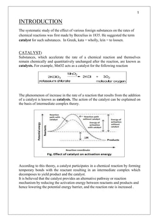 1
INTRODUCTION
The systematic study of the effect of various foreign substances on the rates of
chemical reactions was first made by Berzelius in 1835. He suggested the term
catalyst for such substances. In Greek, kata = wholly, lein = to loosen.
CATALYST:
Substances, which accelerate the rate of a chemical reaction and themselves
remain chemically and quantitatively unchanged after the reaction, are known as
catalysts. For example, MnO2 acts as a catalyst for the following reaction
The phenomenon of increase in the rate of a reaction that results from the addition
of a catalyst is known as catalysis. The action of the catalyst can be explained on
the basis of intermediate complex theory.
According to this theory, a catalyst participates in a chemical reaction by forming
temporary bonds with the reactant resulting in an intermediate complex which
decomposes to yield product and the catalyst.
It is believed that the catalyst provides an alternative pathway or reaction
mechanism by reducing the activation energy between reactants and products and
hence lowering the potential energy barrier, and the reaction rate is increased .
 