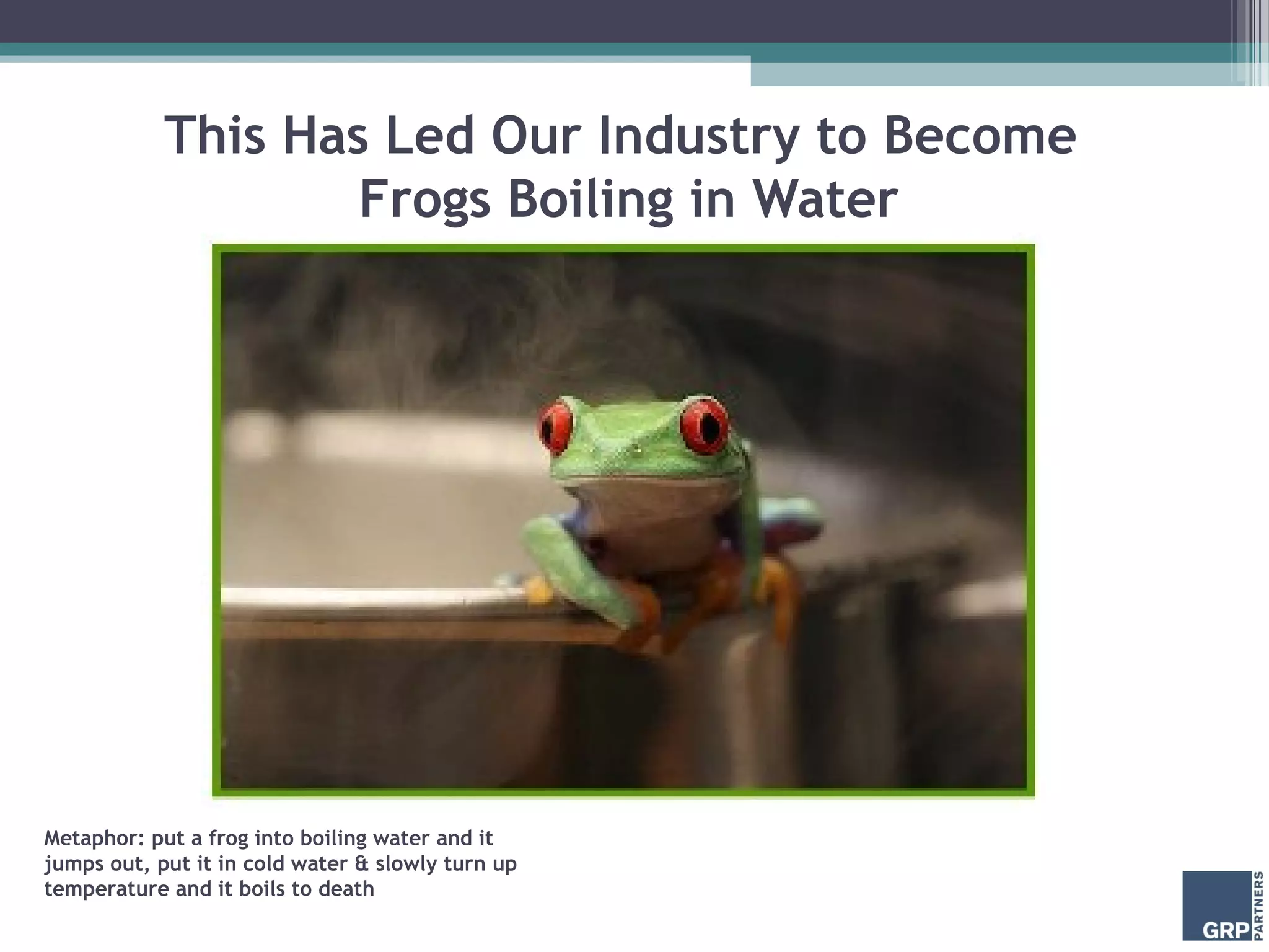 This Has Led Our Industry to Become
Frogs Boiling in Water
Metaphor: put a frog into boiling water and it
jumps out, put it in cold water & slowly turn up
temperature and it boils to death
 