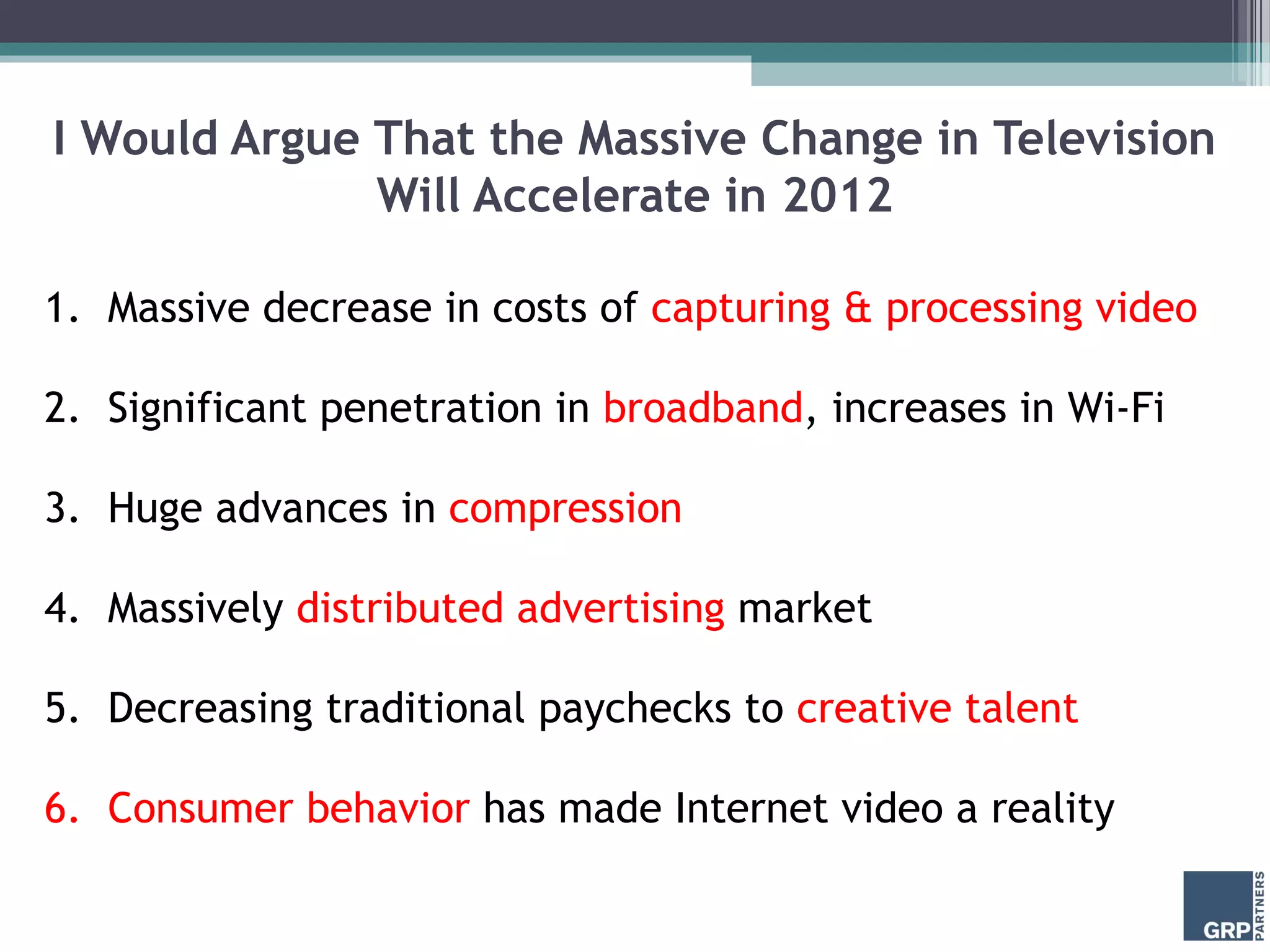 I Would Argue That the Massive Change in Television
Will Accelerate in 2012
1. Massive decrease in costs of capturing & processing video
2. Significant penetration in broadband, increases in Wi-Fi
3. Huge advances in compression
4. Massively distributed advertising market
5. Decreasing traditional paychecks to creative talent
6. Consumer behavior has made Internet video a reality
 