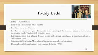 Paddy Ladd
• Paddy – Dr. Paddy Ladd
• Nascido de pais ouvintes, irmão ouvinte;
• Família da classe trabalhadora;
• Estudou em escolas em regime de inclusão (mainstreaming). Mãe faleceu precocemente de câncer,
ele ainda na escola ´fundamental, primeiros anos;
• Entrou em contato com a língua de sinais e com surdos aos 22 anos devido as pressões oralistas do
meio em que vivia;
• Cursou Assistência Social, Mestrado em Linguística, Mestrado em Literatura;
• Doutorado em Ciências Sociais – Universidade de Bristol (1998).
11
 