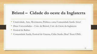 Bristol – Cidade do oeste da Inglaterra
• Criatividade, Arte, Movimento, Política e uma Comunidade Surda Ativa!
• Duas Universidades – Univ. de Bristol, Univ do Oeste da Inglaterra
• Festival de Balões
• Comunidade Surda, Festival de Cinema, Clube Surdo, Deaf Trust ONG
12
 