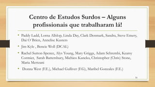 Centro de Estudos Surdos – Alguns
profissionais que trabalharam lá!
• Paddy Ladd, Lorna Allslop, Linda Day, Clark Denmark, Sandra, Steve Emery,
Dai O´Brien, Annelise Kusters
• Jim Kyle , Bencie Woll (DCAL)
• Rachel Sutton-Spence, Alys Young, Mary Griggs, Adam Schrembi, Kearsy
Cormier, Sarah Battersbury, Michico Kaneko, Christopher (Chris) Stone,
Maria Mertzani
• Donna West (F.E.), Michael Gulliver (F.G), Maribel Gonzales (F.E.)
16
 