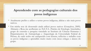 Aprendendo com as pedagogias culturais dos
povos indígenas
• Atualmente prefiro e utilizo o termo povos indígenas, aldeias e não mais povos
nativos.
• Em minha tese de doutorado ainda utilizei povos nativos (Gonçalves, 2009).
Altmann e Rosa me acolheram no N.E.T.A. (Núcleo de Etnologia Ameríndia,)
grupo de extensão e pesquisa vinculado ao Instituto de Ciências Humanas e
Departamentos de Antropologia e Arqueologia da Universidade Federal de
Pelotas, de onde tenho me enriquecido com leituras, reflexões e trabalho com
os povos indígenas e aprendido muito muito com meus colegas e alunos do
grupo.
19
 