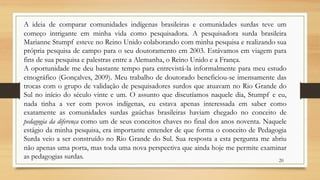 A ideia de comparar comunidades indígenas brasileiras e comunidades surdas teve um
começo intrigante em minha vida como pesquisadora. A pesquisadora surda brasileira
Marianne Stumpf esteve no Reino Unido colaborando com minha pesquisa e realizando sua
própria pesquisa de campo para o seu doutoramento em 2003. Estávamos em viagem para
fins de sua pesquisa e palestras entre a Alemanha, o Reino Unido e a França.
A oportunidade me deu bastante tempo para entrevistá-la informalmente para meu estudo
etnográfico (Gonçalves, 2009). Meu trabalho de doutorado beneficiou-se imensamente das
trocas com o grupo de validação de pesquisadores surdos que atuavam no Rio Grande do
Sul no início do século vinte e um. O assunto que discutíamos naquele dia, Stumpf e eu,
nada tinha a ver com povos indígenas, eu estava apenas interessada em saber como
exatamente as comunidades surdas gaúchas brasileiras haviam chegado no conceito de
pedagogia da diferença como um de seus conceitos chaves no final dos anos noventa. Naquele
estágio da minha pesquisa, era importante entender de que forma o conceito de Pedagogia
Surda veio a ser construído no Rio Grande do Sul. Sua resposta a esta pergunta me abriu
não apenas uma porta, mas toda uma nova perspectiva que ainda hoje me permite examinar
as pedagogias surdas. 20
 