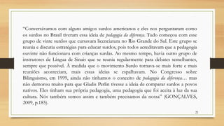 “Conversávamos com alguns amigos surdos americanos e eles nos perguntaram como
os surdos no Brasil tiveram essa ideia de pedagogia da diferença. Tudo começou com esse
grupo de vinte surdos que cursavam licenciatura no Rio Grande do Sul. Este grupo se
reunia e discutia estratégias para educar surdos, pois todos acreditavam que a pedagogia
ouvinte não funcionava com crianças surdas. Ao mesmo tempo, havia outro grupo de
instrutores de Língua de Sinais que se reunia regularmente para debates semelhantes,
sempre que possível. À medida que o movimento Surdo tornava-se mais forte e mais
reuniões aconteciam, mais essas ideias se espalhavam. No Congresso sobre
Bilinguismo, em 1999, ainda não tínhamos o conceito de pedagogia da diferença… mas
não demorou muito para que Gladis Perlin tivesse a ideia de comparar surdos a povos
nativos. Eles tinham sua própria pedagogia, uma pedagogia que foi aceita à luz da sua
cultura. Nós também somos assim e também precisamos da nossa” (GONÇALVES,
2009, p.185).
21
 