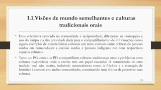 1.1.Visões de mundo semelhantes e culturas
tradicionais orais
• Etos coletivista centrado na comunidade e reciprocidade, diferenças na concepção e
uso do tempo e a alta prioridade dada para o compartilhamento de informações como
alguns exemplos de características culturais um tanto comuns entre práticas de pessoas
surdas em comunidades e escolas surdas e pessoas indígenas nos seus respectivos
espaços culturais.
• Tanto os PS’s como os PI’s compartilham culturas tradicionais orais e problemas com
culturas majoritárias onde a escrita tem um papel essencial. A manutenção de uma
tradição oral não escrita, incluindo características como o folclore e a contação de
histórias é comum em ambas comunidades, constituindo uma forma de preservar suas
culturas.
23
 