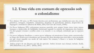 1.2. Uma vida em comum de opressão sob
o colonialismo
• Nos últimos 350 anos, os PS’s foram descritos por profissionais, que trabalhavam com eles, como
primitivos, selvagens, retardados, subumanos, incapazes de pensamento abstrato, desprovidos de
linguagem e animalescos (Branson & Miller, 2002; Van Cleve & Crouch, 1989b).
• Os Povos Indigenas (PI's) enfrentaram processo parecido, pois sempre foram vistos como menos
humanos e desprovidos de habilidades intelectuais segundo os critérios de julgamento dos brancos.
Os dois grupos viveram o conflito entre o eu natural e o eu civilizado, colonizado que se esperava
deles.
• Os povos indígenas brasileiros e outros povos indígenas sul-americanos foram assim caracterizados
ao longo dos séculos por colonialistas que fizeram uso desta desculpa para tirar deles a terra protegida
em que vivem segundo seu modo de vida nativo. No entanto, o abuso e a morte de indígenas
persistem até hoje.
• Ambos grupos de um discurso que fala da opressão. Ambos tiveram suas crianças roubadas. (Ladd,
2003; Batterbury et al., 2007). (Perlin, 2003)
24
 