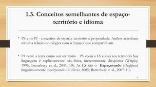 1.3. Conceitos semelhantes de espaço-
território e idioma
• PS e os PI - conceitos de espaço, território e propriedade. Ambos acreditam
ter uma relação ontológica com o 'espaço' que compartilham.
• PI veem a terra como seu território PS veem a LS como seu território Sua
linguagem é explicitamente não-física, inerentemente diaspórica (Wrigley,
1996; Batterbury et al., 2007: 10). As LS são o Espaçosurdo (Deafspace)
linguisticamente incorporado (Gulliver, 2005; Batterbury et al., 2007: 10).
25
 