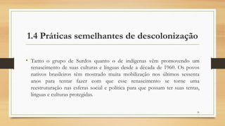 1.4 Práticas semelhantes de descolonização
• Tanto o grupo de Surdos quanto o de indígenas vêm promovendo um
renascimento de suas culturas e línguas desde a década de 1960. Os povos
nativos brasileiros têm mostrado muita mobilização nos últimos sessenta
anos para tentar fazer com que esse renascimento se torne uma
reestruturação nas esferas social e política para que possam ter suas terras,
línguas e culturas protegidas.
26
 