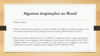 Algumas inspirações no Brasil
• Vilhalva (2009) ;
• Outros estudos recentes analisam a reação da família e da aldeia à condição da criança e/ou
sua natureza surda mais do que qualquer outra coisa (Lima, JMS & Bruno, M., 2017);
• Berço dos estudos linguísticos de L.S. do Brasil - Comparação entre a Língua Brasileira de
Sinais, Libras, e uma Língua de Sinais indígena, Urubu-Kaapor (Ferreira-Brito, 1984, 1993) –
caminho idêntico aos EUA, por exemplo. Os mais diversos povos indígenas eram povos
sinalizantes no passado e algumas de suas línguas de sinais (McCarty, 2019).
28
 
