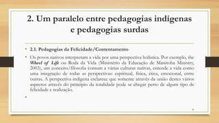 2. Um paralelo entre pedagogias indígenas
e pedagogias surdas
• 2.1. Pedagogias da Felicidade/Contentamento
• Os povos nativos interpretam a vida por uma perspectiva holística. Por exemplo, the
Wheel of Life ou Roda da Vida (Ministério da Educação de Manitoba Ministry,
2003), um conceito/filosofia comum a várias culturas nativas, entende a vida como
uma integração de todas as perspectivas: espiritual, física, ética, emocional, entre
outras. A perspectiva indígena esclarece que somente através da união destes vários
aspectos através do princípio da totalidade pode se chegar perto de algum tipo de
felicidade e realização.
•
29
 