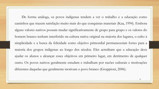 De forma análoga, os povos indígenas tendem a ver o trabalho e a educação como
caminhos que trazem satisfação muito mais do que conquistas materiais (Kaa, 1994). Embora
alguns valores nativos possam mudar significativamente de grupo para grupo e os valores do
homem branco tenham interferido na cultura nativa original na maioria dos lugares, o culto à
simplicidade e a busca da felicidade como objetivo primordial permaneceram fortes para a
maioria dos grupos indígenas ao longo dos séculos. Eles acreditam que a educação deve
ajudar os alunos a alcançar esses objetivos em primeiro lugar, em detrimento de qualquer
outro. Os povos nativos geralmente estudam e trabalham por razões culturais e motivações
diferentes daquelas que geralmente motivam o povo branco (Gruppioni, 2006).
30
 