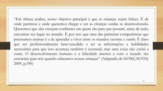 “Em última análise, nosso objetivo principal é que as crianças sejam felizes. É de
onde partimos e onde queremos chegar e ver as crianças surdas se desenvolvendo.
Queremos que elas cresçam confiantes em quem são para que possam, antes de tudo,
encontrar seu lugar no mundo. É por isso que uma das primeiras competências que
precisamos ensinar é a de aprender a viver entre os mundos ouvinte e surdo. É claro
que ser profissionalmente bem-sucedido e ter as informações e habilidades
necessárias para que isso aconteça também é essencial, mas uma coisa não exclui a
outra. O desenvolvimento humano e a felicidade interior e com o mundo são
essenciais para nós quando educamos nossas crianças” (Adaptado de GONÇALVES,
2009, p.190)
32
 