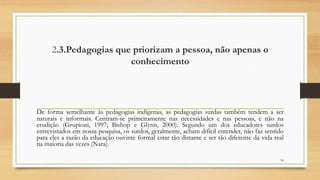 2.3.Pedagogias que priorizam a pessoa, não apenas o
conhecimento
De forma semelhante às pedagogias indígenas, as pedagogias surdas também tendem a ser
naturais e informais. Centram-se primeiramente nas necessidades e nas pessoas, e não na
erudição (Grupioni, 1997; Bishop e Glynn, 2000). Segundo um dos educadores surdos
entrevistados em nossa pesquisa, os surdos, geralmente, acham difícil entender, não faz sentido
para eles a razão da educação ouvinte formal estar tão distante e ser tão diferente da vida real
na maioria das vezes (Nara).
34
 