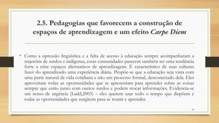 2.5. Pedagogias que favorecem a construção de
espaços de aprendizagem e um efeito Carpe Diem
• Como a opressão linguística e a falta de acesso à educação sempre acompanharam a
trajetória de surdos e indígenas, essas comunidades parecem também ter uma tendência
forte a criar espaços alternativos de aprendizagem. É característico de suas culturas
fazer do aprendizado uma experiência diária. Propõe-se que a educação seja vista com
uma parte natural da vida cotidiana e não um processo formal, desconectado dela. Eles
aproveitam todas as oportunidades que se apresentam para aprender sobre as coisas
sempre que estão junto com outros surdos e podem trocar informações. Evidencia-se
um senso de urgência (Ladd,2003) – eles querem usar todo o tempo que dispõem e
todas as oportunidades que surgirem para se reunir e aprender.
36
 
