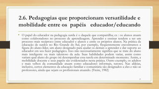 2.6. Pedagogias que proporcionam versatilidade e
mobilidade entre os papéis educador/educando
• O papel do educador na pedagogia surda é o daquele que compartilha; ex : os alunos atuam
como colaboradores no processo de aprendizagem. Aprender e ensinar tendem a ser um
processo mais recíproco entre educador e alunos e entre os próprios alunos. Na prática da
educação de surdos no Rio Grande do Sul, por exemplo, frequentemente encontramos a
figura do aluno-líder, um aluno designado para ajudar os demais a aprender e dar suporte ao
educador em seu fazer pedagógico. Isso não necessariamente significa que se trate do aluno
mais inteligente ou mais talentoso da aula. Suas habilidades podem variar, assim como
variam qual aluno do grupo irá desempenhar essa tarefa em determinado momento. Assim, a
mobilidade docente e seus papéis são evidenciados nesta prática. Outro exemplo, os adultos
e mais velhos da comunidade atuam como educadores informais, tutores. Nas aldeias,
inclusive, certos elementos da educação familiar e comunitária são designados a eles e não as
professores, ainda que sejam os profissionais atuando. (Freire, 1982)
37
 