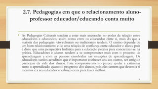2.7. Pedagogias em que o relacionamento aluno-
professor educador/educando conta muito
• As Pedagogias Culturais tendem a estar mais ancoradas no poder da relação entre
educadores e educandos, assim como entre os educandos entre si, mais do que a
maioria das pedagogias não-culturais ou tradicionais tendem. O ensino depende de
um bom relacionamento e de uma relação de confiança entre educador e aluno, pois
é disto que uma perspectiva holística para a educação precisa para concretizar-se na
prática. Educadores e alunos tendem a se comprometer mais com o processo de
aprendizagem e com as pessoas envolvidas nas situações de aprendizagem. Os
educadores surdos acreditam que é importante conhecer uns aos outros, ser amigo e
participar da vida dos alunos. Este comprometimento parece ajudar e estimular
tanto o aprendizado quanto o progresso dos alunos, pois eles sentem que devem a si
mesmos e a seu educador o esforço extra para fazer melhor.
38
 