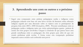 3. Aprendendo uns com os outros e o próximo
passo
• Sugeri uma comparação entre práticas pedagógicas surdas e indígenas como
pedagogias culturais com base em uma breve revisão da literatura sobre educação
indígena seguida por uma discussão sobre os tópicos com os participantes da
pesquisa feita entre 2003 e 2008 (Gonçalves, 2009). Procurei semelhanças entre as
pedagogias surdas e indígenas tanto nas visões epistemológicas quanto práticas de
ensino dos dois grupos envolvidos. Cheguei à conclusão de que parece haver uma
grande semelhança entre as pedagogias dos dois grupos para além do que este
estudo preliminar pôde revelar. A forma como esta comparação preliminar
impactará outros estudos será conhecida num porvir
39
 