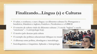 Finalizando...Língua (s) e Culturas
• O saber, o conhecer, o usar a língua e as diferentes culturas Ex: Portugueses e
brasileiros, Irlandeses e ingleses, Gaúchos e Nordestinos e a LIBRAS
• O conceito de cultura vindo de diferentes culturas ( A escola “inglesa” x escola
“americana” – A antropologia hoje)
• O motivo pelo descaso pela cultura
• O exemplo das políticas educacionais bilíngues no mundo e no Brasil
• A diferença entre política, abordagem e metodologia
• Sociolinguística x Linguística Aplicada x Antropologia
43
 