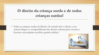 O direito da criança surda e de todas
crianças surdas!
• Todas as crianças surdas do Brasil e do mundo têm o direito a sua
cultura/lingua e a compartilharem das demais culturas para viverem e
fazerem suas próprias escolhas quando adultas.!
47
 