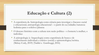 Educação e Cultura (2)
• A experiência da Antropologia como ciência para investigar o fracasso social
e educacional, antropologia educacional – o partir do eu/cidadão/natureza
holística para o coletivo/planeta
• O descaso histórico com a cultura tem razão política – o homem/a mulher, o
indivíduo
• A antropologia (e Arqueologia) como experiência de busca e de
conhecimento individual e coletivo (social) e epistemológica/teórica.
(Mckay-Cody, 2019) (Taddei e Gamboggi, 2016)
5
 
