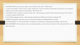GRUPPIONI, LDB Formação de professores indígenas: repensando trajetórias Edições. MEC / UNESCO, 2006.
A Educação Escolar Indígena no Plano Nacional de Educação. Subsídio para o Encontro Nacional de Coordenadores de Projetosna Área de Educação
Indígena.Comitê Nacional de Educação Escolar Indígena / MEC, Brasília, 1997.
GULLIVER, M. Surdos: a paisagem e a herança do mundo surdo. Artigo não publicado apresentado no Décimo Seminário Internacional do Fórum UNESCO :
Universidade e Patrimônio. Newcastle, 2005.
KAA, W. Maori pedagogias favoritas . Artigo apresentado em Matawhanui hu i.Palmerston North, Nova Zelândia, 1994.
LADD, P. Compreendendo a cultura surda: em busca da surdez.Clevedon, Inglaterra: Multilingual Matters Ltd, 2003.
LEVINSON, Bradley. A.V. e POLLOCK, Mica. A Companion to the Anthology of Education, Jonh and Wiley and Sons, 2015.
LIMA, JMS, BRUNO, M. Crianca Kaiowa Surda e sua comunicação na familia e na escola .Educação e Fronteiras On-Line, Dourados-MS v7, no.19,
p38-47 jan-ab 2017.
50
 