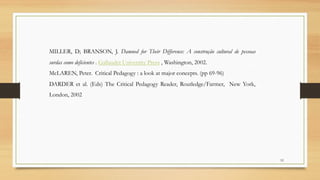 52
MILLER, D; BRANSON, J. Damned for Their Difference: A construção cultural de pessoas
surdas como deficientes . Gallaudet University Press , Washington, 2002.
McLAREN, Peter. Critical Pedagogy : a look at major concepts. (pp 69-96)
DARDER et al. (Eds) The Critical Pedagogy Reader, Routledge/Farmer, New York,
London, 2002
 