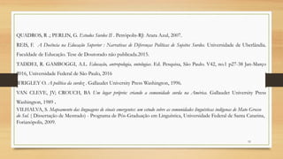 53
QUADROS, R .; PERLIN, G. Estudos Surdos II . Petrópolis-RJ: Arara Azul, 2007.
REIS, F. A Docência na Educação Superior : Narrativas de Diferenças Políticas de Sujeitos Surdos. Universidade de Uberlândia.
Faculdade de Educação. Tese de Doutorado não publicada.2015.
TADDEI, R. GAMBOGGI, A.L. Educação, antropologia, ontologias. Ed. Pesquisa, São Paulo. V42, no.1 p27-38 Jan-Março
2016, Universidade Federal de São Paulo, 2016
WRIGLEY O. A política da surdez . Gallaudet University Press Washington, 1996.
VAN CLEVE, JV; CROUCH, BA Um lugar próprio: criando a comunidade surda na América. Gallaudet University Press
Washington, 1989 .
VILHALVA, S. Mapeamento das linguagens de sinais emergentes: um estudo sobre as comunidades linguísticas indígenas de Mato Grosso
do Sul. ( Dissertação de Mestrado) - Programa de Pós-Graduação em Linguística, Universidade Federal de Santa Catarina,
Forianópolis, 2009.
 