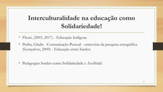 Interculturalidade na educação como
Solidariedade!
• Fleuri, (2003, 2017) - Educação Indígena
• Perlin, Gladis -Comunicação Pessoal - entrevista da pesquisa etnográfica
(Gonçalves, 2009) - Educação entre Surdos
• Pedagogias Surdas como Solidariedade e Acolhida!
7
 