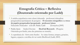 Etnografia Crítica – Reflexiva
(Doutorado orientado por Ladd)
• A minha experiência como aluna/educanda professora/educadora
pesquisadora/participante da pesquisa - O encontro etnográfico e a troca
de papéis pesquisador/pesquisado professor/aluno
Educando/Educador com Dr. Paddy Ladd (Gonçalves,2009)
• Paddy/Janie Surdo/Ouvinte Deaf-led Research (Pesquisa
Orientada por Surdo, uma das primeiras no mundo)
• A experiência do Outro entre Surdos As várias formas, tempos, gerações,
lugares, espaços e escolhas de ser surdo Deafhood (Ladd, 2003)
8
 