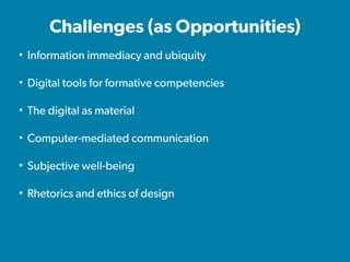 Challenges (as Opportunities)
• Information immediacy and ubiquity
• Digital tools for formative competencies
• The digital as material
• Computer-mediated communication
• Subjective well-being
• Rhetorics and ethics of design
 