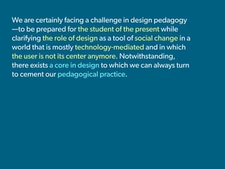 We are certainly facing a challenge in design pedagogy
—to be prepared for the student of the present while
clarifying the role of design as a tool of social change in a
world that is mostly technology-mediated and in which
the user is not its center anymore. Notwithstanding,
there exists a core in design to which we can always turn
to cement our pedagogical practice.
 