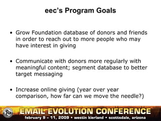 eec’s Program Goals Grow Foundation database of donors and friends in order to reach out to more people who may have interest in giving Communicate with donors more regularly with meaningful content; segment database to better target messaging  Increase online giving (year over year comparison, how far can we move the needle?) 