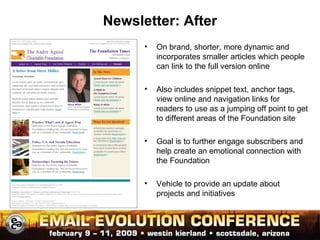 Newsletter: After On brand, shorter, more dynamic and incorporates smaller articles which people can link to the full version online Also includes snippet text, anchor tags, view online and navigation links for readers to use as a jumping off point to get to different areas of the Foundation site Goal is to further engage subscribers and help create an emotional connection with the Foundation Vehicle to provide an update about projects and initiatives 