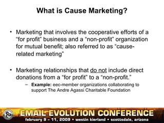 What is Cause Marketing? Marketing that involves the cooperative efforts of a “for profit” business and a “non-profit” organization for mutual benefit; also referred to as “cause-related marketing” Marketing relationships that  do not  include direct donations from a “for profit” to a “non-profit.” Example:  eec-member organizations collaborating to support The Andre Agassi Charitable Foundation 