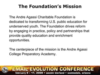 The Foundation’s Mission The Andre Agassi Charitable Foundation is dedicated to transforming U.S. public education for underserved youth. The Foundation drives reform by engaging in practice, policy and partnerships that provide quality education and enrichment opportunities. The centerpiece of the mission is the Andre Agassi College Preparatory Academy. 