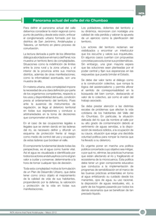 12INTA informe final Panel Andahuaylas – Marzo 2013
Panorama actual del valle del río Chumbao
Para definir el panorama actual del valle
debemos considerar la visión regional como
punto de partida y desde esta visión, enfocar
el conglomerado urbano formado por los
distritos de San Jerónimo, Andahuaylas y
Talavera, un territorio en pleno proceso de
conurbación.
La lectura derivada a partir de los diferentes
diálogosabordadosenelmarcodelPanel,nos
muestra un territorio lleno de complejidades.
Situaciones como la indefinición de límites
entre la zona rural y la zona urbana, y al
interior de la provincia entre sus mismos
distritos, además de otras manifestaciones;
como la informalidad acentuada, son una
muestra de ello.
En materia urbana, esta complejidad impone
la necesidad de una clara definición por parte
de los organismos competentes, respecto a
los usos y disponibilidad del suelo, condición
previa al ordenamiento del territorio. Pues
ante la ausencia de instrumentos de
regulación, se llega al deterioro territorial
en todas sus expresiones y conduce a
arbitrariedades en la toma de decisiones
que comprometen el territorio.
En el caso de las ocupaciones legales e
ilegales que se vienen dando en las laderas
del río, es necesario definir y difundir un
esquema de protección frente al riesgo
como medio de control del uso y ocupación
de estas laderas que bordean el valle.
El componente fundamental desde todas las
perspectivas, es el agua como fuente vital.
Así el agua es visualizada e identificada por
todoslosactoresandahuaylinoscomoelgran
valor a cuidar y conservar, determinante a la
hora de tomar cualquier tipo de decisión.
Toda esta complejidad motiva la formulación
de un Plan de Desarrollo Urbano, que debe
tener como único objeto el mejoramiento
de la calidad de vida de sus habitantes,
propendiendo por la defensa, la valoración
y protección de la vida en todas sus
manifestaciones.
Los pobladores, dolientes del territorio y
su dinámica, reconocen con nostalgia una
calidad de vida perdida y valoran la apuesta
de un ejercicio como la planificación del
territorio.
Los actores del territorio reclaman ser
visibilizados y encontrar un interlocutor
que los escuche y valore sus inquietudes.
En algunos casos cuentan con propuestas
concretasparasolucionarsusproblemáticas.
Sin embargo, una gran mayoría espera
que las soluciones sean planteadas por el
poder central y fijan sus esperanzas en las
respuestas que pueda brindar el Estado.
Se debe dar valor tanto al diálogo como
a la construcción colectiva, que rompa la
lógica del asistencialismo y permita aflorar
el sentido de corresponsabilidad en la
búsqueda del bien común, destacando el
valor de lo colectivo, así como el valor del
trabajo asociado.
Se debe prestar atención a las distintas
escalas de problemas que afectan la vida
cotidiana de los habitantes del Valle del
río Chumbao. En particular, la situación
delicada del río que da nombre al valle por
su alto grado de contaminación debido al
vertimiento de aguas servidas, a la dispo-
sición de residuos sólidos, a la ocupación de
su cauce, situación que exige una decidida
voluntad política para romper la inercia que
ha llevado a su deterioro.
Es urgente poner en marcha una política
pública concertada cuyo objetivo sea mitigar,
o por qué no, eliminar, las prácticas humanas
que están afectando al río y fragilizando el
ecosistema de la microcuenca. Esta política
debe tener un gran componente educativo
que conduzca a la implementación de
programas de sensibilización en el marco de
las buenas prácticas ambientales en torno
al agua enfatizando su cuidado desde los
manantes, ojos de agua, su uso racional,
la disposición de aguas residuales, etc. a
partir de los hogares pasando por todos los
demás escenarios que se benefician de tan
preciado líquido.
 