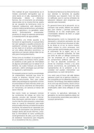 13INTA informe final Panel Andahuaylas – Marzo 2013
Otra realidad de gran trascendencia es el
notable crecimiento demográfico que se
viene dando en el valle, especialmente en
Andahuaylas, debido a diferentes
factores. Así, el incremento de actividades
relacionadas con la minería informal, aparte
de ser causante de fenómenos como la
migración poblacional, está alterando la
vocación tradicional del territorio, actividades
como la agricultura y la ganadería, están
siendo profundamente amenazadas,
poniendo en riesgo la soberanía alimentaria
y el abastecimiento de agua potable.
Se identifica una tímida apuesta a la
formación en agroindustria, lo cual permitiría
dar valor agregado a aquellos productos de
explotación primaria que tradicionalmente
se han dado en el territorio, permitiéndose
así una valiosa alternativa económica. La
agricultura por ejemplo debiera dejar de ser
sólo para el autosostenimiento.
Temas como la movilidad, la ocupación del
espacio público, el comercio mismo, ponen
en evidencia el alto grado de informalidad
de algunas actividades que se realizan en el
territorio, las cuales merecen una atención
particular y definir estrategias que permitan
su regulación y optimización.
Es necesario poner en marcha una estrategia
de ordenamiento territorial que tome en
cuenta la dinámica informal como una
realidad estructurante. Pero para poder
definir esta estrategia es importante conocer
en profundidad el medio informal y tener una
idea clara de los volúmenes de intercambio
en mercancías y en servicios al interior del
sector informal.
Del mismo modo es necesario conocer
las condiciones de trabajo así como los
diversos circuitos del mercado informal.
Esta información permitirá tener un análisis
mucho más fino de la situación y sobre todo
tener en cuenta la interacción que existe
entre el medio informal y el medio formal de la
economía. Así estaremos en capacidad, por
un lado, de acompañar a las personas que
trabajan dentro del circuito informal, y reva-
lorar la informalidad en tanto contribución
social generadora de valor, y por otra parte,
de establecer mecanismos para integrarla
en un ecosistema más rico y diverso.
Se detecta la falencia en la oferta de técnicos
que atiendan la demanda de aquellas
actividades que requieren mano de obra
no calificada, para lo cual las entidades de
educación debieran abrir programas que
atiendan esta necesidad.
En general el tema de la educación, en su
concepto más amplio, debiera ser estraté-
gico para orientar y permear actividades
cotidianas en la vida andahuaylina. Las
universidades debieran de tener un papel
más protagónico.
Macroproyectos como la intervención del
Aeropuerto y proyectos asociados, las vías
de carácter nacional que atraviesan el valle,
la vía férrea en el sur, la misma minería,
deben mirarse no como amenazas, sino
como grandes oportunidades para cimentar
el crecimiento de la región, eso sí, en
torno a un desarrollo sostenible. Se trata
por tanto de abrir un diálogo constructivo
con las empresas en un espacio libre
de compromisos políticos; por ejemplo:
un “foro de desarrollo económico”, en
donde las empresas mineras y los otros
actores económicos, las autoridades, los
representantes de la población y de la
sociedad civil puedan intercambiar sus
perspectivas y su visión del territorio.
Una visión para el futuro del valle debiera
gestarse a partir de un ejercicio colectivo, y
ser compartida por los diferentes actores del
territorio. Sin embargo, ésta debiera visibilizar
el río como eje estructurante y factor común
a lo largo del valle. La identidad del pueblo
andahuaylino debe verse reflejada en esta
visión.
El turismo, la agricultura optimizada, la
ganadería, los servicios logísticos deben ser
los componentes escenciales para definir la
vocación del territorio.
 