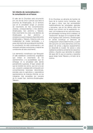 14INTA informe final Panel Andahuaylas – Marzo 2013
Un intento de racionalización –
la conurbación en el hacer.
El valle del río Chumbao está circunscrito
por una de las cinco cuencas que tiene la
provincia de Andahuaylas, es un territorio
que en la actualidad acoge un proceso
de crecimiento de tres concentraciones
urbanas, correspondientes a tres distritos:
Andahuaylas, San Jerónimo y Talavera.
Este crecimiento ha unido a los distritos de
Andahuaylas y San Jerónimo y
empieza a ocupar el espacio disponible entre
Andahuaylas y Talavera. Estamos ante una
multiplicidad de niveles territoriales, y a
pesar del intento de racionalización territorial,
la conurbación se está construyendo y es
necesario anticipar socluciones y mejorar las
condiciones de este crecimiento.
Los elementos montañosos que flanquean
el valle establecen condiciones orográficas
que limitan el crecimiento de los
asentamientos y la accesibilidad, que sin
embargo en la actualidad está siendo
parcialmente superada. El tapiz variado del
que se revisten los cerros, que son a la vez
uso, vocación y paisaje está compuesto por
concentraciones boscosas discontinuas,
parcelas para la agricultura y esporádicos
asentamientos de vivienda informal, en los
márgenes más accesibles por cercanía
de la ciudad San Jerónimo-Andahuaylas-
Talavera.
El río Chumbao se alimenta de fuentes de
fuera de la cuenca como manantes, ojos
de agua y otros, que han acompañado
tradicionalmente las actividades agrícolas
y pecuarias, que en los últimos años han
tenido que convivir con la explotación mi-
nera, con incidencia en los usos de la tierra,
las actividades humanas de la ruralidad y la
“producción” de agua. En su ingreso al valle,
el río ingresa a San Jerónimo y Andahuaylas
en donde constituye un elemento de
configuración urbana determinante, y a partir
del cual junto con otros elementos como las
plazas de armas y algunos equipamientos
se desarrolla la ciudad. Se asocia a esta
realidad el problema ambiental de desechos
sólidos y líquidos que demeritan la calidad
del agua del río que se acarrea y exacerba
aguas abajo hacia Talavera y el resto de la
cuenca.
 