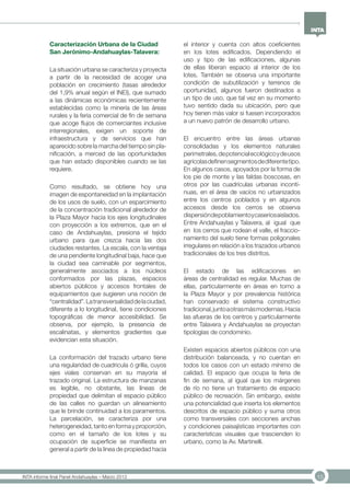 15INTA informe final Panel Andahuaylas – Marzo 2013
Caracterización Urbana de la Ciudad
San Jerónimo-Andahuaylas-Talavera:
La situación urbana se caracteriza y proyecta
a partir de la necesidad de acoger una
población en crecimiento (tasas alrededor
del 1,9% anual según el INEI), que sumado
a las dinámicas económicas recientemente
establecidas como la minería de las áreas
rurales y la feria comercial de fin de semana
que acoge flujos de comerciantes inclusive
interregionales, exigen un soporte de
infraestructura y de servicios que han
aparecido sobre la marcha del tiempo sin pla-
nificación, a merced de las oportunidades
que han estado disponibles cuando se las
requiere.
Como resultado, se obtiene hoy una
imagen de espontaneidad en la implantación
de los usos de suelo, con un esparcimiento
de la concentración tradicional alrededor de
la Plaza Mayor hacia los ejes longitudinales
con proyección a los extremos, que en el
caso de Andahuaylas, presiona el tejido
urbano para que crezca hacia las dos
ciudades restantes. La escala, con la ventaja
de una pendiente longitudinal baja, hace que
la ciudad sea caminable por segmentos,
generalmente asociados a los núcleos
conformados por las plazas, espacios
abiertos públicos y accesos frontales de
equipamientos que sugieren una noción de
“centralidad”.Latransversalidaddelaciudad,
diferente a lo longitudinal, tiene condiciones
topográficas de menor accesibilidad. Se
observa, por ejemplo, la presencia de
escalinatas, y elementos gradientes que
evidencian esta situación.
La conformación del trazado urbano tiene
una regularidad de cuadricula ó grilla, cuyos
ejes viales conservan en su mayoría el
trazado original. La estructura de manzanas
es legible, no obstante, las líneas de
propiedad que delimitan el espacio público
de las calles no guardan un alineamiento
que le brinde continuidad a los paramentos.
La parcelación, se caracteriza por una
heterogeneidad, tanto en forma y proporción,
como en el tamaño de los lotes y su
ocupación de superficie se manifiesta en
general a partir de la línea de propiedad hacia
el interior y cuenta con altos coeficientes
en los lotes edificados. Dependiendo el
uso y tipo de las edificaciones, algunas
de ellas liberan espacio al interior de los
lotes. También se observa una importante
condición de subutilización y terrenos de
oportunidad, algunos fueron destinados a
un tipo de uso, que tal vez en su momento
tuvo sentido dada su ubicación, pero que
hoy tienen más valor si fuesen incorporados
a un nuevo patrón de desarrollo urbano.
El encuentro entre las áreas urbanas
consolidadas y los elementos naturales
perimetrales,depotencialecológicoydeusos
agrícolasdefinensegmentosdediferentetipo.
En algunos casos, apoyados por la forma de
los pie de monte y las faldas boscosas, en
otros por las cuadrículas urbanas incontí-
nuas, en el área de vacíos no urbanizados
entre los centros poblados y en algunos
accesos desde los cerros se observa
dispersióndepoblamientoycaseríosaislados.
Entre Andahuaylas y Talavera, al igual que
en los cerros que rodean el valle, el fraccio-
namiento del suelo tiene formas poligonales
irregulares en relación a los trazados urbanos
tradicionales de los tres distritos.
El estado de las edificaciones en
áreas de centralidad es regular. Muchas de
ellas, particularmente en áreas en torno a
la Plaza Mayor y por prevalencia histórica
han conservado el sistema constructivo
tradicional,juntoaotrasmásmodernas.Hacia
las afueras de los centros y particularmente
entre Talavera y Andahuaylas se proyectan
tipologías de condominio.
Existen espacios abiertos públicos con una
distribución balanceada, y no cuentan en
todos los casos con un estado mínimo de
calidad. El espacio que ocupa la feria de
fin de semana, al igual que los márgenes
de río no tiene un tratamiento de espacio
público de recreación. Sin embargo, existe
una potencialidad que inserta los elementos
descritos de espacio público y suma otros
como transversales con secciones anchas
y condiciones paisajísticas importantes con
características visuales que trascienden lo
urbano, como la Av. Martinelli.
 