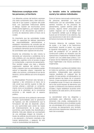 18INTA informe final Panel Andahuaylas – Marzo 2013
Relaciones complejas entre
las personas y el territorio
Los diferentes actores del territorio expresan
una visión sumamente clara y bien estructu-
rada de lo que quieren y esperan del poder
local: una capacidad institucional abierta
al diálogo. Quieren ser reconocidos como
interlocutores legítimos y, por respeto desean
participar en las discusiones que atañen a
la toma de decisiones sobre el futuro de la
ciudad.
Es importante que las autoridades locales
estén en capacidad de delinear claramente
las responsabilidades administrativas y
establecer mecanismos de consulta que les
permita estar atentos al sentir de la población.
La población demanda que los funcionarios y
las autoridades sean capaces de escuchar.
Durante las entrevistas ha sido notoria la
demanda por soluciones a problemas de la
vida cotidiana, por una atención rápida a los
problemas urgentes como el acceso al agua
no contaminada, y servicios de saneamiento.
Pero también exigen una clara y eficiente
organización espacial del entorno cons-
truido y esperan que sus autoridades puedan
reducir el desorden urbano, mejorando las
calles y los caminos, controlando el uso de los
terrenos y de los edificios así como el espacio
público.
La Municipalidad Provincial esta llamada a
organizar y dar coherencia al marco de la
vida social que permita superar la falta de
normas urbanas y estimular un comporta-
miento cívico en la población, desarrollar una
cultura de la urbanidad, de la convivencia
armónica y del respeto por el espacio
público.
Diversos sectores de la población demandan
mayores oportunidades para la generación
de ingresos, por ello consideramos que la
formulación del plan de desarrollo urbano
es una oportunidad para sentar las bases
del fortameciemiento de la base socio-
económica, para hacerla más diversificada y
eficiente. Este plan deberá ser acompañado
de una estrategia integral de inclusión, a
través de políticas de promoción de la salud,
y de educación y formación orientada a las
nuevas generaciones, y asegurar de este
modo la sostenibilidad del desarrollo.
La tensión entre la solidaridad
social y los valores individuales
Como lo hemos mencionado anteriormente,
las personas demandan un nivel de
interlocución con las autoridades, buscan
sentirse incluidos en los procesos de
planeamiento, quieren sentirse parte del
proceso, algunos tienen propuestas que
quieren negociar con la autoridad. Pero
es importante señalar que el diálogo que
buscan por el momento no es colectivo, hay
que reposicionar el valor de lo colectivo para
enmarcar el proceso de desarrollo.
Tomando distancia de cualquier forma
de poder, y en base a los testimonios
escuchados durante el panel, nos surge
la siguiente interrogante: ¿no es el Estado
parte del problema? En un período de
construcción política es necesario que las
operaciones a implementar mediante el plan
cuenten con una sólida base jurídica y con
el apoyo de los habitantes para brindarle la
mayor legitimidad a las futuras acciones a
implementar.
El individualismo, que lleva a la rivalidad, reina
en todos los sectores y es débil el ejercicio
asociativo, indispensable para garantizar
mejores resultados en cualquier tipo de
gestión. En ese sentido, el individualismo no
permite generar las bases de un proyecto
común, y crea una tensión con los valores de
la solidariad social. El marco de coherencia
de la vida social requiere de elementos que
ayuden a cohesionar a los diversos sectores
sociales y lograr establecer acuerdos entre
los objetivos de cada sector y de los actores
del territorio.
La asociatividad entre los dirigentes y
autoridades para reflexionar sobre una
dimensión más amplia, sobrepasando los
límites administrativos de su localidad, puede
ser una estrategia útil no solo para conducir
el proceso de planeamiento sino también
para promover experiencias colectivas en el
resto de la sociedad.
 