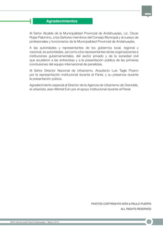 2INTA informe final Panel Andahuaylas – Marzo 2013
Agradecimientos
Al Señor Alcalde de la Municipalidad Provincial de Andahuaylas, Lic. Oscar
Rojas Palomino, a los Señores miembros del Consejo Municipal y al cuerpo de
profesionales y funcionarios de la Municipalidad Provincial de Andahuaylas.
A las autoridades y representantes de los gobiernos local, regional y
nacional, ex autoridades, así como a los representantes de las organizaciones e
instituciones gubernamentales, del sector privado y de la sociedad civil
que acudieron a las entrevistas y a la presentación pública de las primeras
conclusiones del equipo internacional de panelistas.
Al Señor Director Nacional de Urbanismo, Arquitecto Luis Tagle Pizarro
por la representación institucional durante el Panel, y su presencia durante
la presentación púbica.
Agradecimiento especial al Director de la Agencia de Urbanismo de Grenoble,
el urbanista Jean-Michel Evin por el apoyo institucional durante el Panel.
PHOTOS COPYRIGHT© INTA & PAULO PUERTA
ALL RIGHTS RESERVED
 