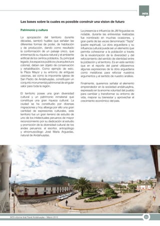20INTA informe final Panel Andahuaylas – Marzo 2013
Patrimonio y cultura
La apropiación del territorio durante
décadas, sembró huellas que señalan las
diferentes formas de poder, de habitación
y de producción, dando como resultado
la conformación de un paisaje único, que
entremezcla su riqueza natural y el ambiente
artificial de los centros poblados. Su principal
legado,losespaciospúblicosylaarquitectura
colonial, deben ser objeto de conservación
y rehabilitación. Como ejemplo de esto,
la Plaza Mayor y su entorno de antiguas
casonas, así como la imponente iglesia de
San Pedro de Andahuaylas, constituyen un
conjunto monumental patrimonial de singular
valor para toda la región.
El territorio posee una gran diversidad
cultural y un patrimonio inmaterial que
constituye una gran riqueza cultural. La
ciudad se ha constitudio por diversas
migraciones y hoy alberga por ello una gran
cantidad de expresiones culturales, este
territorio fue un gran terreno de estudio de
uno de los intelectuales peruanos de mayor
reconocimiento por su dedicación al estudio
y promoción de la diversidad cultural de los
andes peruanos: el escritor, antropólogo
y etnomusicólogo José María Arguedas,
natural de Andahuaylas.
La presencia e influencia de JM Arguedas es
notable, durante las entrevistas realizadas
fue nombrado en muchas ocasiones, y
gran parte de las veces denominado “Tayta”
(padre espirtual). La obra arguediana y su
influencia cultural puede ser un elemento que
permita cohesionar a la población a través
de la revalorización de la diversidad y del
reforzamiento del sentido de identidad entre
la población y el territorio. Es en este sentido
que en el reporte del panel utilizaremos
algunas expresiones de la obra arguediana
como metáforas para reforzar nuestros
argumentos y el sentido de nuestro análisis.
Finalmente, queremos señalar el elemento
emprendedor en la sociedad andahuaylina,
expresado en la enorme voluntad del pueblo
para cambiar y transformar su entorno de
vida, mejorar su bienestar y aprovechar el
crecimiento económico del país.
Las bases sobre la cuales es possible construir una vision de futuro
 
