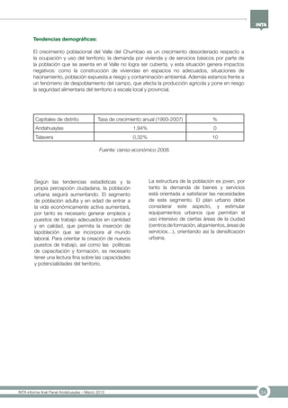 24INTA informe final Panel Andahuaylas – Marzo 2013
Tendencias demográficas:
El crecimiento poblacional del Valle del Chumbao es un crecimiento desordenado respecto a
la ocupación y uso del territorio; la demanda por vivienda y de servicios básicos por parte de
la población que se asienta en el Valle no logra ser cubierta, y esta situación genera impactos
negativos: como la construcción de viviendas en espacios no adecuados, situaciones de
hacinamiento, población expuesta a riesgo y contaminación ambiental. Además estamos frente a
un fenómeno de despoblamiento del campo, que afecta la producción agrícola y pone en riesgo
la seguridad alimentaria del territorio a escala local y provincial.
Capitales de distrito Tasa de crecimiento anual (1993-2007) %
Andahuaylas 1,94% 0
Talavera 0,32% 10
Fuente: censo económico 2008.
Según las tendencias estadísticas y la
propia percepción ciudadana, la población
urbana seguirá aumentando. El segmento
de población adulta y en edad de entrar a
la vida económicamente activa aumentará,
por tanto es necesario generar empleos y
puestos de trabajo adecuados en cantidad
y en calidad, que permita la inserción de
lapoblación que se incorpora al mundo
laboral. Para orientar la creación de nuevos
puestos de trabajo, así como las políticas
de capacitación y formación, es necesario
tener una lectura fina sobre las capacidades
y potencialidades del territorio.
La estructura de la población es joven, por
tanto la demanda de bienes y servicios
está orientada a satisfacer las necesidades
de este segmento. El plan urbano debe
considerar este aspecto, y estimular
equipamientos urbanos que permitan el
uso intensivo de ciertas áreas de la ciudad
(centrosdeformación,alojamientos,áreasde
servicios…), orientando así la densificación
urbana.
 