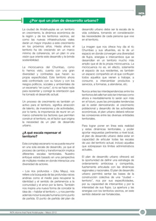 27INTA informe final Panel Andahuaylas – Marzo 2013
¿Por qué un plan de desarrollo urbano?
La ciudad de Andahuaylas es un territorio
en crecimiento, la dinámica económica de
la región y de los territorios vecinos, así
como las nuevas infraestructuras viales
darán un mayor impulso a este crecimiento
en los próximos años. Hasta ahora el
territorio ha ido creciendo sin un marco
mínimo de coherencia, sin un plan ni una
visión que oriente este desarrollo y le brinde
sostenibilidad.
La microcuenca del Chumbao, como
lo hemos visto, cuenta con una gran
diversidad y contrastes que hacen su
propia especificidad. Este territorio ahora
está confrontado con su futuro y con los
riesgos políticos, sociales y ambientales de
un escenario “en curso”, si no se hace nada
para reorientar y corregir la orientación que
ha tomado el desarrollo actual.
Un proceso de crecimiento es también un
activo para el territorio, significa atracción
de talento, de inversiones y de actividades,
por lo tanto, la importancia de reunir en un
marco coherente los factores que permiten
construir el territorio, es el factor que origina
la necesidad de un plan de desarrollo
urbano.
¿A qué escala repensar el
territorio?
Este complejo escenario no se puede resumir
en una sola escala de desarrollo, ya que el
proceso de cambio y transformación implica
diferentes escalas territoriales. Nuestro
enfoque estará basado en una perspectiva
de múltiples niveles en donde interactúa una
diversidad de actores.
« Los ríos profundos » (Uku Mayu), nos
refiere a la búsqueda de las profundas raíces
andinas como el medio para recuperar la
identidad y el sentido de pertenencia a la
comunidad y el amor por la tierra. También
nos inspira una nueva forma de concebir la
idea de: « habitar el territorio », y nos permite
además incluir la escala humana como punto
de partida. El punto de partida del plan de
desarrollo urbano debe ser la escala de la
vida cotidiana, tomando en consideración
las necesidades de cada persona que vive
en el territorio.
La imagen que nos ofrece hoy día el río
Chumbao y sus afluentes, es la de un
espacio en donde convergen una diversidad
de flujos, energías e intercambios que se
desarrollan en un territorio mucho más
amplio que el de la propia microcuenca. La
microcuenca no es, en efecto, solamente
el espacio de sus residentes, es también
un espacio compartido en el que confluyen
todos aquellos que vienen a trabajar, a
consumir, a intercambiar productos y
servicios, a formarse, a atenderse, etc.
Nunca antes las interdependencias entre los
territoriosdelvallehansidotanintensascomo
ahora e inevitablemente lo serán aún más
en el futuro, pues las principales tendencias
así lo están demostrando: el crecimiento
poblacional y desarrollo de las actividades
económicas, el plan urbano deberá reforzar
las conexiones entre las diversas entidades
territoriales.
Para lograr poner en línea esta realidad
y estas dinámicas territoriales, y poder
aportar respuestas pertinentes a nivel local,
el plan de desarrollo urbano debe estar en
capacidad de articular todas las escalas
de uso del territorio actual, incluso aquellas
que sobrepasan los límites administrativos
actuales.
El plan de desarrollo urbano ofrecerá así
la oportunidad de definir una estrategia de
ordenamiento ambiciosa y compartida,
fuertemente articulada con las dinámicas
regionales y nacionales. El plan de desarrollo
urbano permitirá sentar las bases de la
construcción colectiva de una “ciudad –
territorio”, rica por sus especificidades,
por su capacidad de intercambio y por la
intensidad de sus flujos. La apertura y las
sinergias con los territorios vecinos, en este
sentido deberán ser fortalecidas.
 