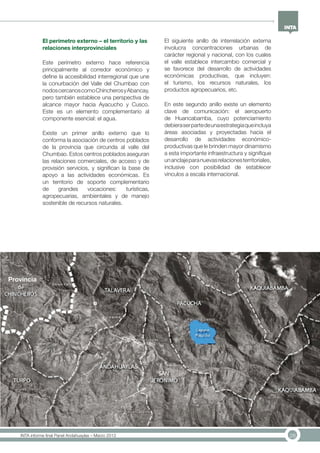28INTA informe final Panel Andahuaylas – Marzo 2013
El perímetro externo – el territorio y las
relaciones interprovinciales
Este perímetro externo hace referencia
principalmente al corredor económico y
define la accesibilidad interregional que une
la conurbación del Valle del Chumbao con
nodoscercanoscomoChincherosyAbancay,
pero también establece una perspectiva de
alcance mayor hacia Ayacucho y Cusco.
Este es un elemento complementario al
componente esencial: el agua.
Existe un primer anillo externo que lo
conforma la asociación de centros poblados
de la provincia que circunda al valle del
Chumbao. Estos centros poblados aseguran
las relaciones comerciales, de acceso y de
provisión servicios, y significan la base de
apoyo a las actividades económicas. Es
un territorio de soporte complementario
de grandes vocaciones: turísticas,
agropecuarias, ambientales y de manejo
sostenible de recursos naturales.
El siguiente anillo de interrelación externa
involucra concentraciones urbanas de
carácter regional y nacional, con los cuales
el valle establece intercambio comercial y
se favorece del desarrollo de actividades
económicas productivas, que incluyen:
el turismo, los recursos naturales, los
productos agropecuarios, etc.
En este segundo anillo existe un elemento
clave de comunicación: el aeropuerto
de Huancabamba, cuyo potenciamiento
debieraserpartedeunaestrategiaqueincluya
áreas asociadas y proyectadas hacia el
desarrollo de actividades económico-
productivas que le brinden mayor dinamismo
a esta importante infraestructura y signifique
unanclajeparanuevasrelacionesterritoriales,
inclusive con posibilidad de establecer
vínculos a escala internacional.
Provincia
 