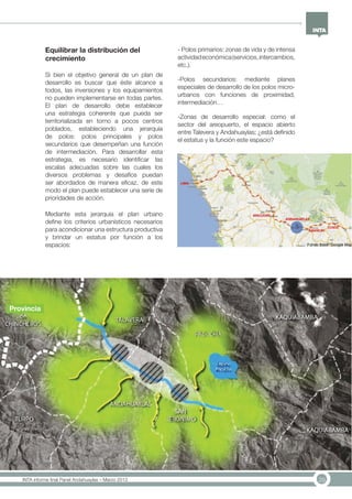29INTA informe final Panel Andahuaylas – Marzo 2013
Equilibrar la distribución del
crecimiento
Si bien el objetivo general de un plan de
desarrollo es buscar que éste alcance a
todos, las inversiones y los equipamientos
no pueden implementarse en todas partes.
El plan de desarrollo debe establecer
una estrategia coherente que pueda ser
territorializada en torno a pocos centros
poblados, estableciendo una jerarquía
de polos: polos principales y polos
secundarios que desempeñan una función
de intermediación. Para desarrollar esta
estrategia, es necesario identificar las
escalas adecuadas sobre las cuales los
diversos problemas y desafíos puedan
ser abordados de manera eficaz, de este
modo el plan puede establecer una serie de
prioridades de acción.
Mediante esta jerarquía el plan urbano
define los criterios urbanísticos necesarios
para acondicionar una estructura productiva
y brindar un estatus por función a los
espacios:
- Polos primarios: zonas de vida y de intensa
actividadeconómica(servicios,intercambios,
etc.).
-Polos secundarios: mediante planes
especiales de desarrollo de los polos micro-
urbanos con funciones de proximidad,
intermediación…
-Zonas de desarrollo especial: como el
sector del areopuerto, el espacio abierto
entre Talevera y Andahuaylas; ¿está definido
el estatus y la función este espacio?
Provincia
 